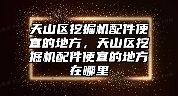 天山區(qū)挖掘機配件便宜的地方，天山區(qū)挖掘機配件便宜的地方在哪里