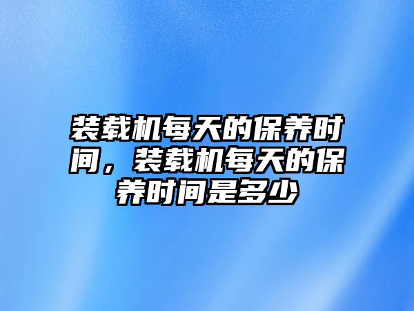 裝載機(jī)每天的保養(yǎng)時(shí)間，裝載機(jī)每天的保養(yǎng)時(shí)間是多少