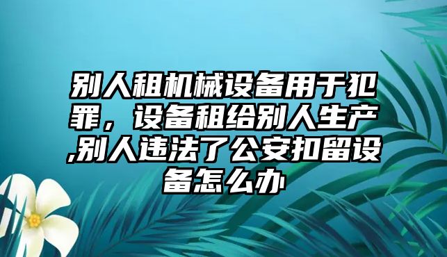 別人租機械設備用于犯罪，設備租給別人生產(chǎn),別人違法了公安扣留設備怎么辦