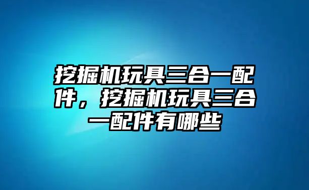 挖掘機玩具三合一配件，挖掘機玩具三合一配件有哪些