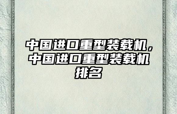 中國進(jìn)口重型裝載機，中國進(jìn)口重型裝載機排名