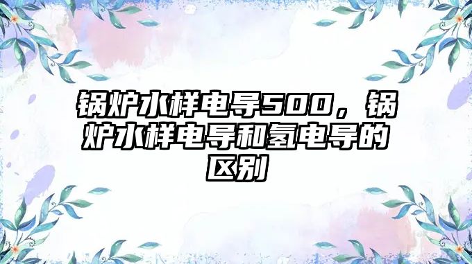 鍋爐水樣電導500，鍋爐水樣電導和氫電導的區(qū)別