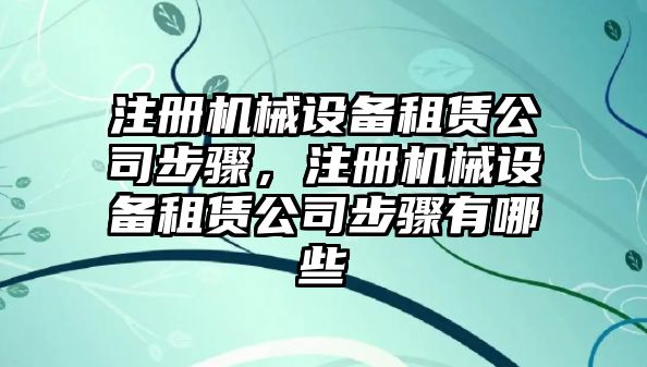 注冊機械設(shè)備租賃公司步驟，注冊機械設(shè)備租賃公司步驟有哪些