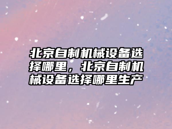 北京自制機(jī)械設(shè)備選擇哪里，北京自制機(jī)械設(shè)備選擇哪里生產(chǎn)