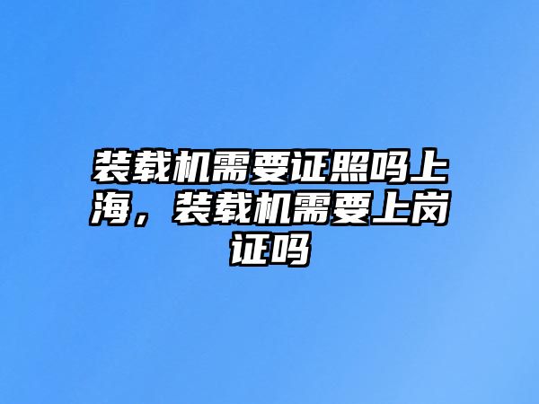 裝載機需要證照嗎上海，裝載機需要上崗證嗎