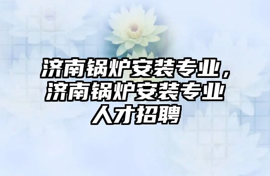 濟南鍋爐安裝專業(yè)，濟南鍋爐安裝專業(yè)人才招聘