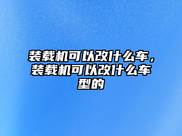 裝載機(jī)可以改什么車，裝載機(jī)可以改什么車型的