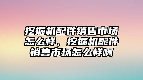 挖掘機配件銷售市場怎么樣，挖掘機配件銷售市場怎么樣啊