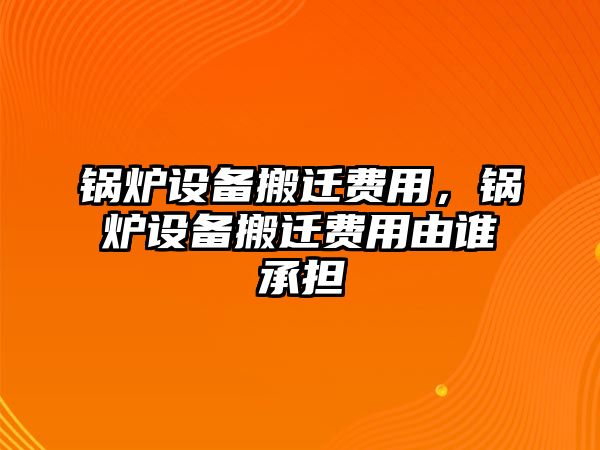 鍋爐設(shè)備搬遷費用，鍋爐設(shè)備搬遷費用由誰承擔(dān)