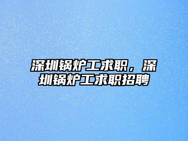 深圳鍋爐工求職，深圳鍋爐工求職招聘