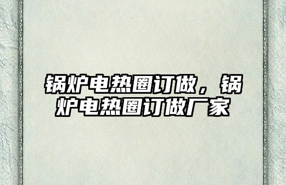 鍋爐電熱圈訂做，鍋爐電熱圈訂做廠家