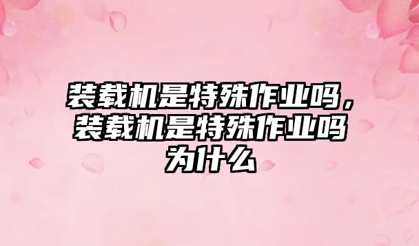 裝載機(jī)是特殊作業(yè)嗎，裝載機(jī)是特殊作業(yè)嗎為什么