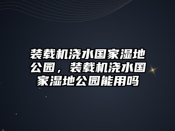 裝載機澆水國家濕地公園，裝載機澆水國家濕地公園能用嗎