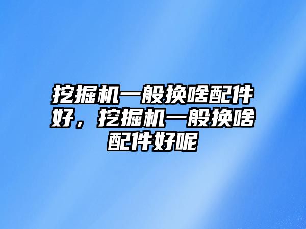 挖掘機一般換啥配件好，挖掘機一般換啥配件好呢