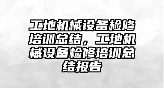 工地機械設備檢修培訓總結，工地機械設備檢修培訓總結報告