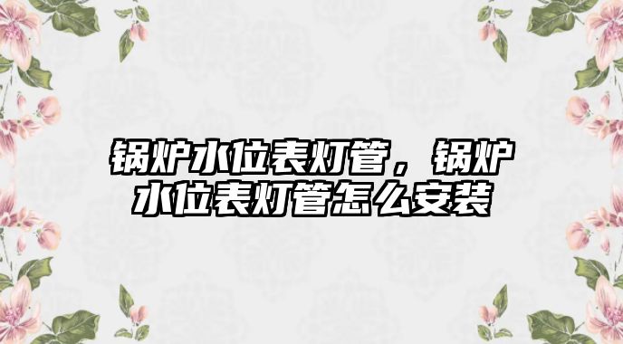 鍋爐水位表燈管，鍋爐水位表燈管怎么安裝