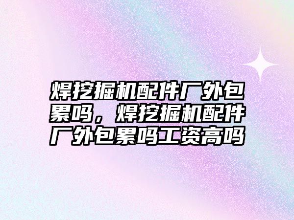 焊挖掘機配件廠外包累嗎，焊挖掘機配件廠外包累嗎工資高嗎