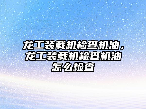 龍工裝載機檢查機油，龍工裝載機檢查機油怎么檢查