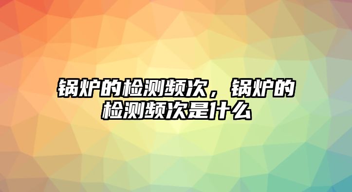 鍋爐的檢測頻次，鍋爐的檢測頻次是什么