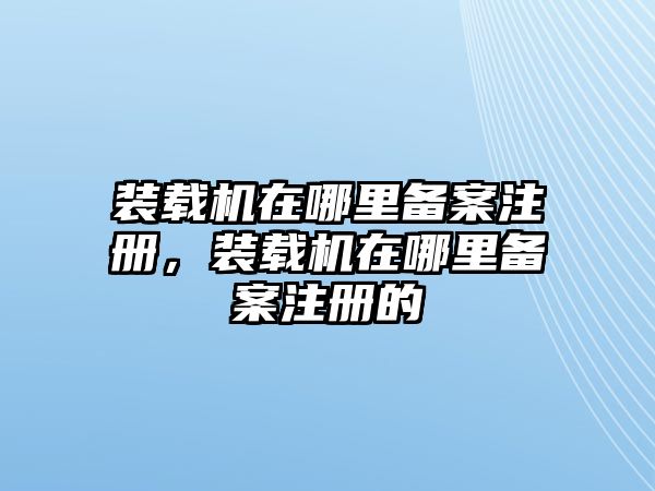 裝載機(jī)在哪里備案注冊，裝載機(jī)在哪里備案注冊的