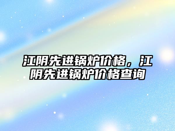 江陰先進鍋爐價格，江陰先進鍋爐價格查詢