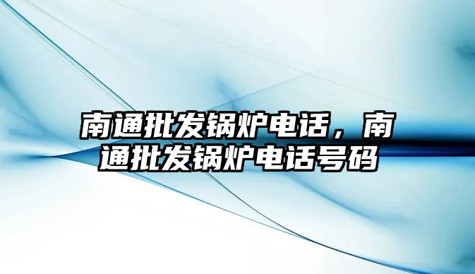 南通批發(fā)鍋爐電話，南通批發(fā)鍋爐電話號碼