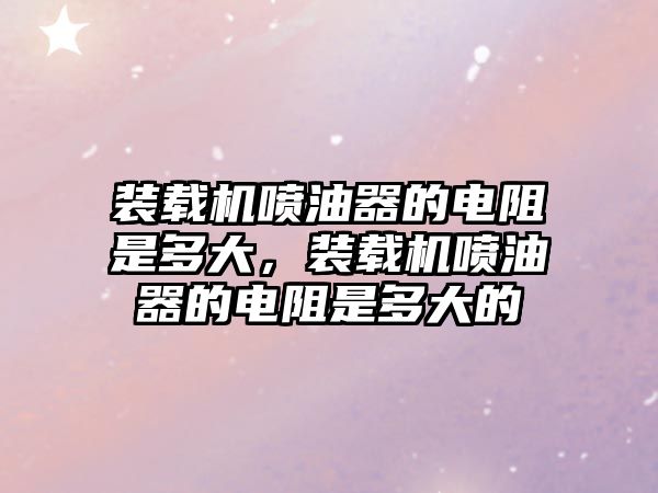 裝載機(jī)噴油器的電阻是多大，裝載機(jī)噴油器的電阻是多大的