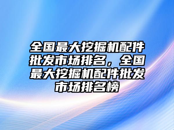 全國最大挖掘機配件批發(fā)市場排名，全國最大挖掘機配件批發(fā)市場排名榜