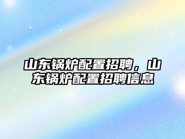 山東鍋爐配置招聘，山東鍋爐配置招聘信息