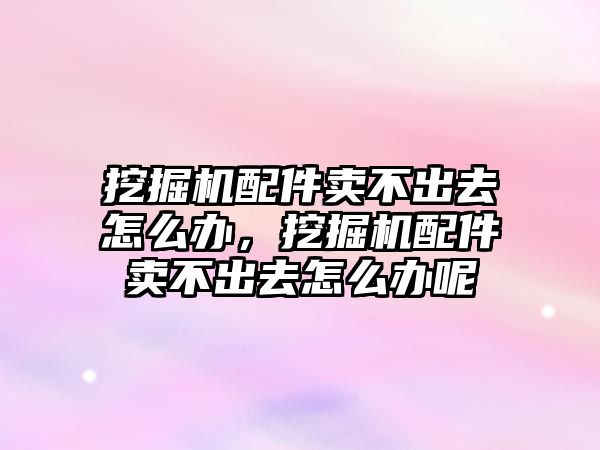 挖掘機配件賣不出去怎么辦，挖掘機配件賣不出去怎么辦呢