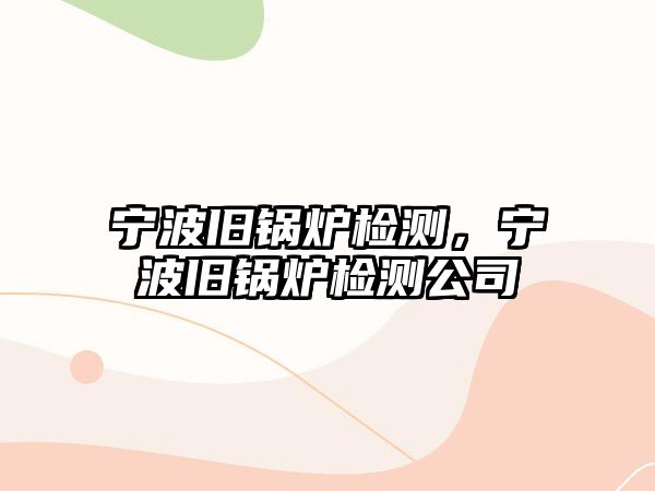 寧波舊鍋爐檢測，寧波舊鍋爐檢測公司