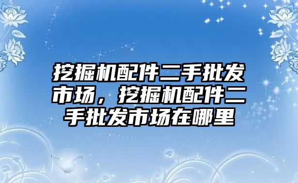 挖掘機配件二手批發(fā)市場，挖掘機配件二手批發(fā)市場在哪里