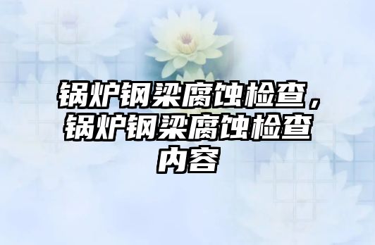 鍋爐鋼梁腐蝕檢查，鍋爐鋼梁腐蝕檢查內(nèi)容