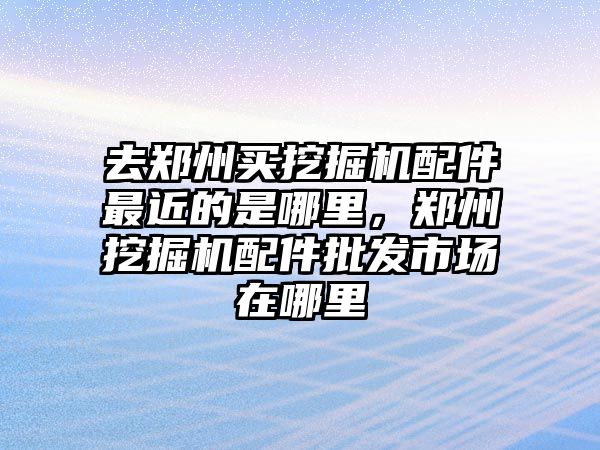 去鄭州買挖掘機(jī)配件最近的是哪里，鄭州挖掘機(jī)配件批發(fā)市場在哪里