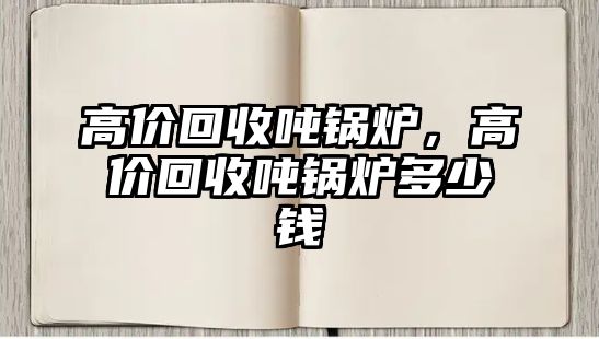 高價(jià)回收噸鍋爐，高價(jià)回收噸鍋爐多少錢