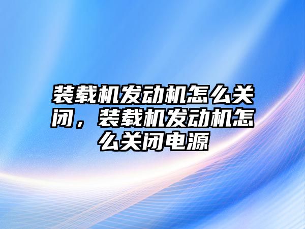 裝載機發(fā)動機怎么關閉，裝載機發(fā)動機怎么關閉電源