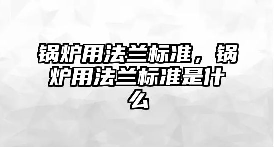 鍋爐用法蘭標準，鍋爐用法蘭標準是什么