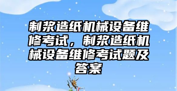 制漿造紙機械設備維修考試，制漿造紙機械設備維修考試題及答案