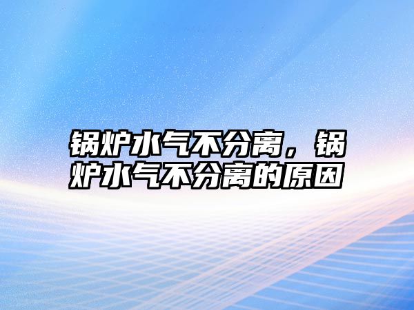 鍋爐水氣不分離，鍋爐水氣不分離的原因