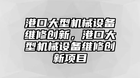 港口大型機械設(shè)備維修創(chuàng)新，港口大型機械設(shè)備維修創(chuàng)新項目