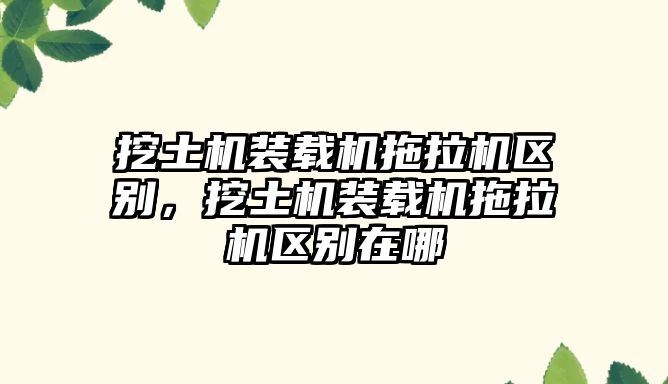 挖土機(jī)裝載機(jī)拖拉機(jī)區(qū)別，挖土機(jī)裝載機(jī)拖拉機(jī)區(qū)別在哪