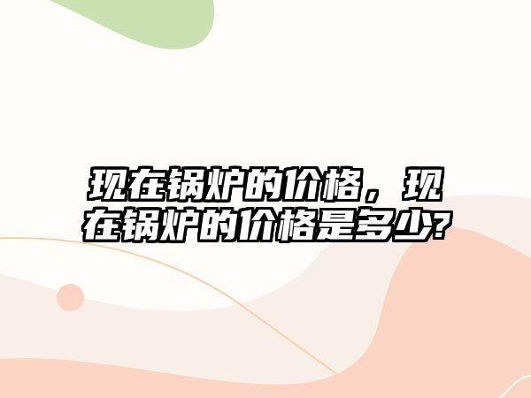 現(xiàn)在鍋爐的價格，現(xiàn)在鍋爐的價格是多少?