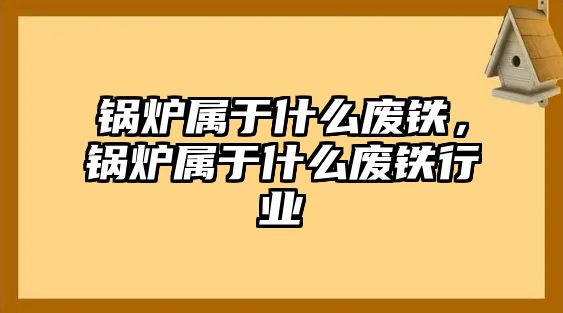 鍋爐屬于什么廢鐵，鍋爐屬于什么廢鐵行業(yè)