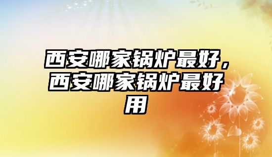 西安哪家鍋爐最好，西安哪家鍋爐最好用