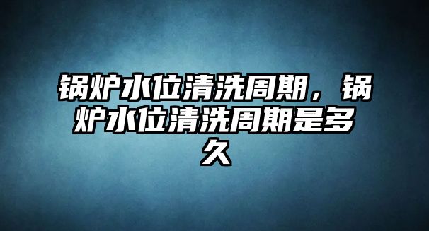 鍋爐水位清洗周期，鍋爐水位清洗周期是多久