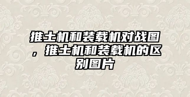 推土機和裝載機對戰(zhàn)圖，推土機和裝載機的區(qū)別圖片