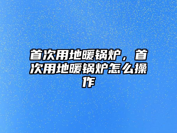 首次用地暖鍋爐，首次用地暖鍋爐怎么操作