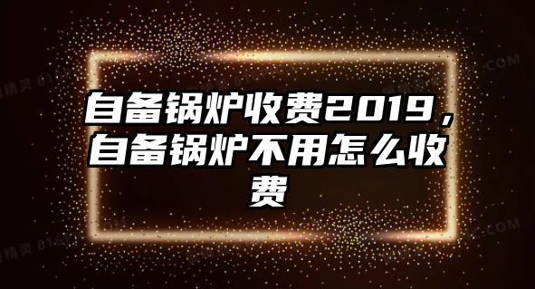 自備鍋爐收費(fèi)2019，自備鍋爐不用怎么收費(fèi)