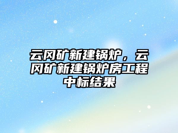 云岡礦新建鍋爐，云岡礦新建鍋爐房工程中標(biāo)結(jié)果