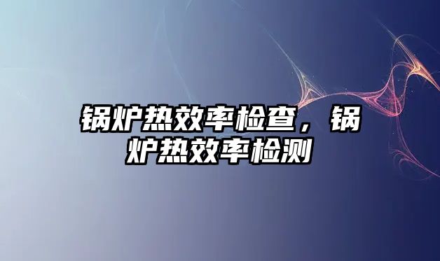 鍋爐熱效率檢查，鍋爐熱效率檢測(cè)